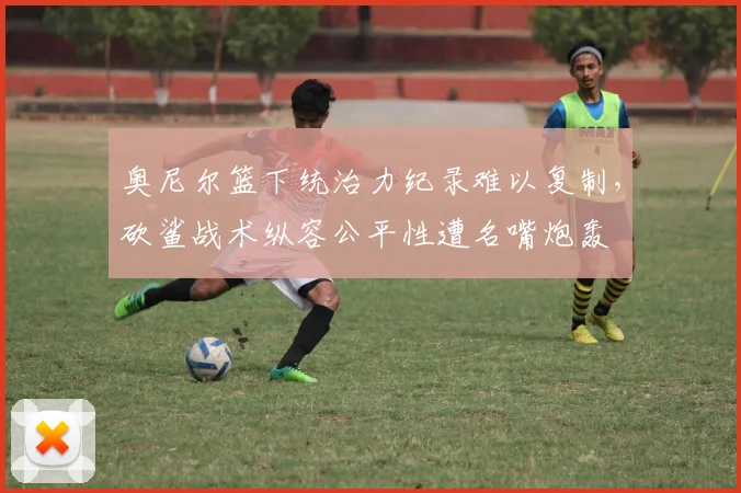 奥尼尔篮下统治力纪录难以复制,砍鲨战术纵容公平性遭名嘴炮轰