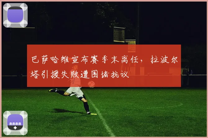 巴萨哈维宣布赛季末离任,拉波尔塔引援失败遭围堵抗议