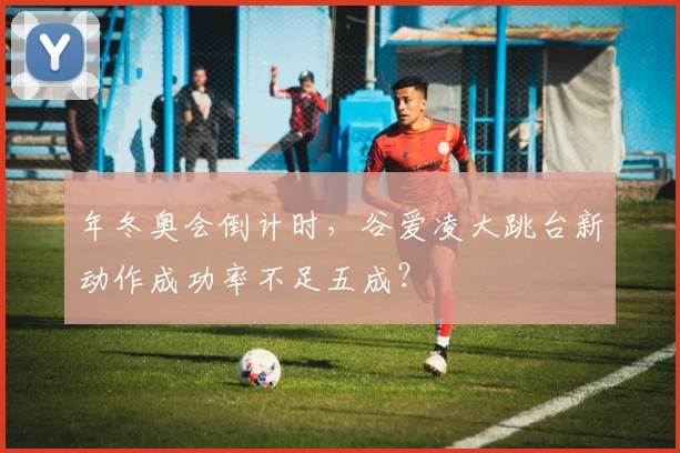 年冬奥会倒计时，谷爱凌大跳台新动作成功率不足五成？