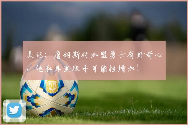 美记：詹姆斯对加盟勇士有好奇心，他和库里联手可能性增加！