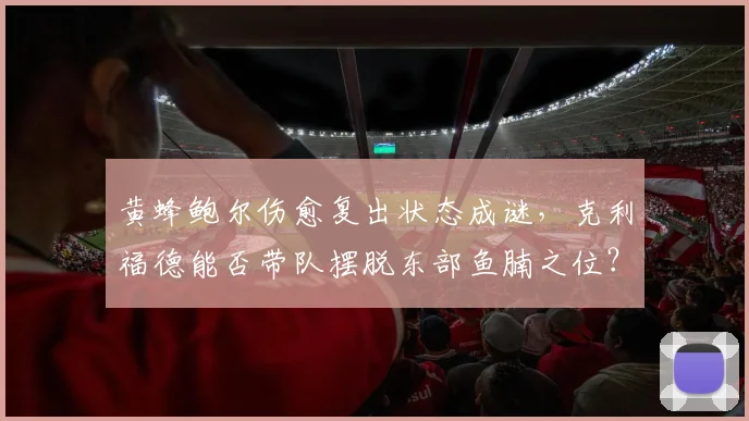 黄蜂鲍尔伤愈复出状态成谜，克利福德能否带队摆脱东部鱼腩之位？