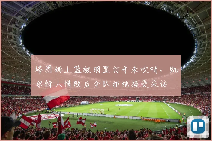 塔图姆上篮被明显打手未吹哨，凯尔特人惜败后全队拒绝接受采访