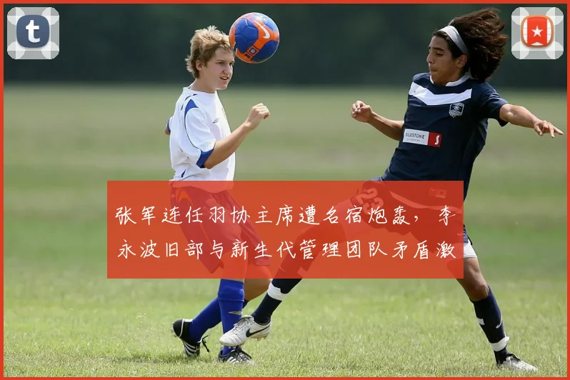 张军连任羽协主席遭名宿炮轰，李永波旧部与新生代管理团队矛盾激化