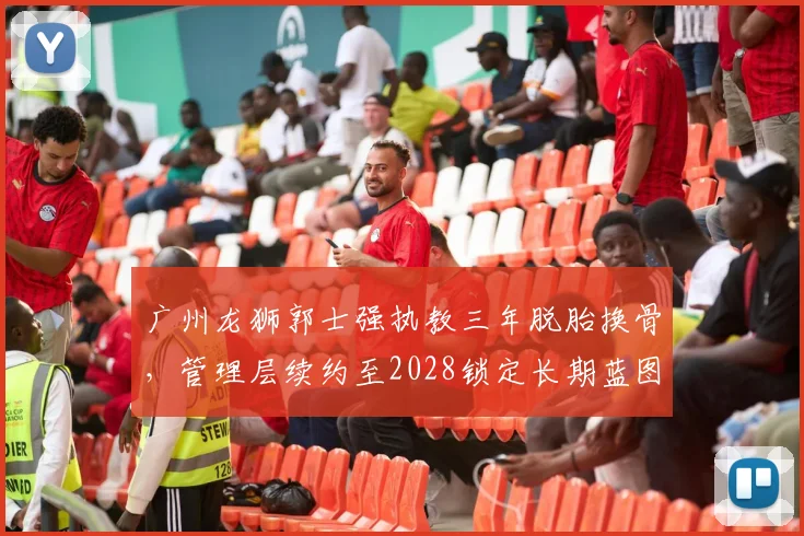 广州龙狮郭士强执教三年脱胎换骨，管理层续约至2028锁定长期蓝图？